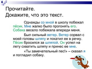 Прочитайте.
Докажите, что это текст.
Однажды со мной в школу побежал
пёсик. Мне жалко было прогонять его.
Собака весело побежала впереди меня.
Был сильный ветер. Ветер сорвал с
моей головы шляпу и покатил ее в речку.
Пёсик бросился за шляпой. Он успел на
лету схватить шляпу и принес ее мне.
«Ты замечательный пес!» – сказал я
и погладил собаку.
 