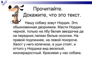 Прочитайте.
Докажите, что это текст.
 Нашу собаку зовут Нордик. Это
обыкновенная дворняжка. Масти Нордик
черной, только на лбу белая звездочка да
на передних лапках белые носочки. На
правой подлиннее, на левой покороче.
Хвост у него колечком, а уши стоят, и
оттого у Нордика вид веселый,
жизнерадостный. Красивая у нас собака.
 