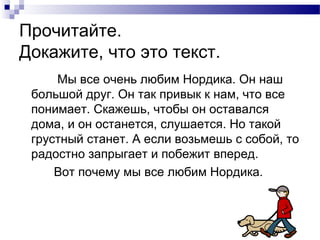 Прочитайте.
Докажите, что это текст.
Мы все очень любим Нордика. Он наш
большой друг. Он так привык к нам, что все
понимает. Скажешь, чтобы он оставался
дома, и он останется, слушается. Но такой
грустный станет. А если возьмешь с собой, то
радостно запрыгает и побежит вперед.
Вот почему мы все любим Нордика.
 