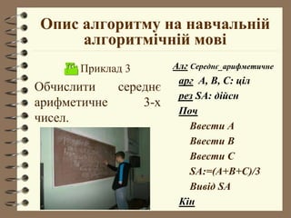 Опис алгоритму на навчальній
алгоритмічній мові
 Приклад 3
Обчислити середнє
арифметичне 3-х
чисел.
Алг Середнє_арифметичне
арг А, В, С: ціл
рез SA: дійсн
Поч
Ввести А
Ввести В
Ввести С
SA:=(A+B+C)/3
Вивід SA
Кін
 