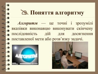  Поняття алгоритму
Алгоритм –– це точні і зрозумілі
вказівки виконавцю виконувати скінчену
послідовність дій для досягнення
поставленої мети або розв’язку задачі.
 