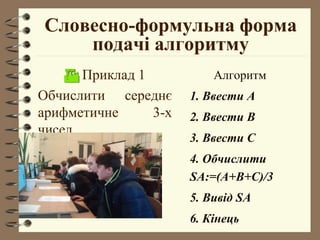Словесно-формульна форма
подачі алгоритму
 Приклад 1
Обчислити середнє
арифметичне 3-х
чисел.
Алгоритм
1. Ввести А
2. Ввести В
3. Ввести С
4. Обчислити
SA:=(A+B+C)/3
5. Вивід SA
6. Кінець
 