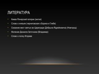ЛИТЕРАТУРА
• Киево-Печерский патерик (жития)
• Слово о князьях (черниговская о Борисе и Глебе)
• Сказание мест святых во Цареграде (Добрыни Ядрейковича) (Новгород)
• Моление Даниила Заточника (Владимир)
• Слово о полку Игореве
 