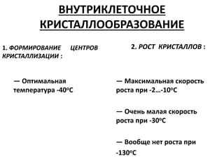 ВНУТРИКЛЕТОЧНОЕ
КРИСТАЛЛООБРАЗОВАНИЕ
1. ФОРМИРОВАНИЕ ЦЕНТРОВ
КРИСТАЛЛИЗАЦИИ :
— Оптимальная
температура -40оС
2. РОСТ КРИСТАЛЛОВ :
— Максимальная скорость
роста при -2…-10оС
— Очень малая скорость
роста при -30оС
— Вообще нет роста при
-130оС
 