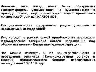 Четверть века назад нами была обнаружена
закономерность, указывающая на существовании в
природе такого, ещё неизвестного науке проявления
жизнеспособности как КЛАТОБИОЗ
Его достоверность подкреплена рядом успешных и
независимых исследований
Уже сегодня в рамках самой криобиологии происходит
формирование совершено нового направления под
общим названием «Клатратная криоконсервация»
Что можно отметить и по заинтересованности в
проведении семинара «Криоконсервация органов и
тканей», организованного Фондом перспективных
исследований 20.02.14 года
 