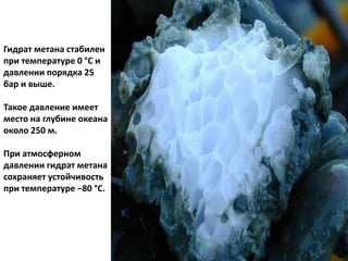 Гидрат метана стабилен
при температуре 0 °C и
давлении порядка 25
бар и выше.
Такое давление имеет
место на глубине океана
около 250 м.
При атмосферном
давлении гидрат метана
сохраняет устойчивость
при температуре −80 °C.
 