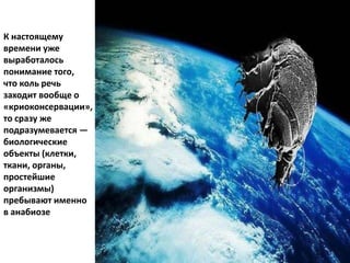 К настоящему
времени уже
выработалось
понимание того,
что коль речь
заходит вообще о
«криоконсервации»,
то сразу же
подразумевается —
биологические
объекты (клетки,
ткани, органы,
простейшие
организмы)
пребывают именно
в анабиозе
 