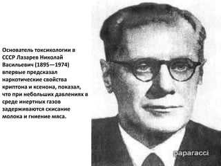 Основатель токсикологии в
СССР Лазарев Николай
Васильевич (1895—1974)
впервые предсказал
наркотические свойства
криптона и ксенона, показал,
что при небольших давлениях в
среде инертных газов
задерживаются скисание
молока и гниение мяса.
 