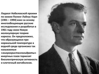 Лауреат Нобелевской премии
по химии Полинг Лайнус Карл
(1901 – 1994) взял за основу
многообещающие русские
исследования и разработал в
1961 году свою Новую
молекулярную теорию
наркоза. Он предположил,
что образующиеся при
нормальной температуре в
водной среде организма так
называемые
«микрокристаллогидраты»
инертных газов тормозят
биоэлектрическую активность
и клеточный метаболизм.
 