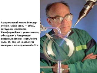 Американский химик Миллер
Стэнли Ллойд (1930 — 2007),
сотрудник известного
Калифорнийского университета,
обнаружил в Антарктиде
огромные залежи необычного
льда. Он сам же назвал этот
минерал – «клатратный лёд».
 