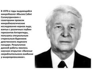 В 1970-е годы выдающийся
микробиолог Абызов Сабит
Салахутдинович с
соавторами провели
микробиологические
исследования кернов льда,
взятых с различных глубин-
горизонтов Антарктиды,
пользуясь специальным
стерильным бурением
девственного ледяного
панциря. Результатом
данной работы явилось
научное открытие «Явление
сверхдлительного анабиоза
у микроорганизмов».
 