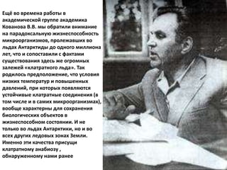 Ещё во времена работы в
академической группе академика
Кованова В.В. мы обратили внимание
на парадоксальную жизнеспособность
микроорганизмов, пролежавших во
льдах Антарктиды до одного миллиона
лет, что и сопоставили с фактами
существования здесь же огромных
залежей «клатратного льда». Так
родилось предположение, что условия
низких температур и повышенных
давлений, при которых появляются
устойчивые клатратные соединения (в
том числе и в самих микроорганизмах),
вообще характерны для сохранения
биологических объектов в
жизнеспособном состоянии. И не
только во льдах Антарктики, но и во
всех других ледовых зонах Земли.
Именно эти качества присущи
клатратному анабиозу ,
обнаруженному нами ранее
 