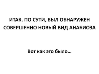 ИТАК. ПО СУТИ, БЫЛ ОБНАРУЖЕН
СОВЕРШЕННО НОВЫЙ ВИД АНАБИОЗА
Вот как это было…
 