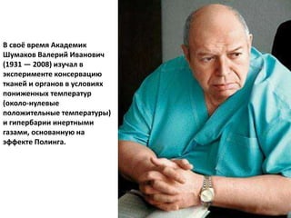 В своё время Академик
Шумаков Валерий Иванович
(1931 — 2008) изучал в
эксперименте консервацию
тканей и органов в условиях
пониженных температур
(около-нулевые
положительные температуры)
и гипербарии инертными
газами, основанную на
эффекте Полинга.
 