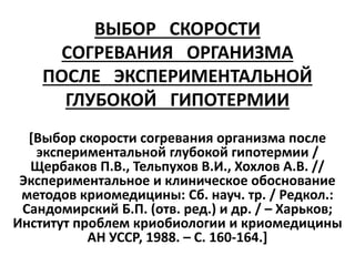 ВЫБОР СКОРОСТИ
СОГРЕВАНИЯ ОРГАНИЗМА
ПОСЛЕ ЭКСПЕРИМЕНТАЛЬНОЙ
ГЛУБОКОЙ ГИПОТЕРМИИ
[Выбор скорости согревания организма после
экспериментальной глубокой гипотермии /
Щербаков П.В., Тельпухов В.И., Хохлов А.В. //
Экспериментальное и клиническое обоснование
методов криомедицины: Сб. науч. тр. / Редкол.:
Сандомирский Б.П. (отв. ред.) и др. / – Харьков;
Институт проблем криобиологии и криомедицины
АН УССР, 1988. – С. 160-164.]
 