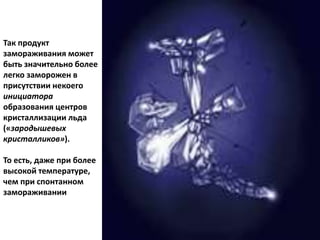 Так продукт
замораживания может
быть значительно более
легко заморожен в
присутствии некоего
инициатора
образования центров
кристаллизации льда
(«зародышевых
кристалликов»).
То есть, даже при более
высокой температуре,
чем при спонтанном
замораживании
 