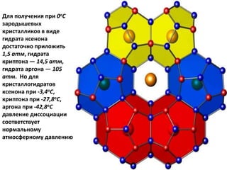 Для получения при 0оС
зародышевых
кристалликов в виде
гидрата ксенона
достаточно приложить
1,5 атм, гидрата
криптона — 14,5 атм,
гидрата аргона — 105
атм. Но для
кристаллогидратов
ксенона при -3,4оС,
криптона при -27,8оС,
аргона при -42,8оС
давление диссоциации
соответствует
нормальному
атмосферному давлению
 