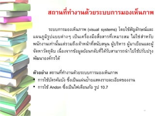 ระบบการมองเห็นภาพ (visual systems) โดยใช้สัญลักษณ์และ
แผนภูมิรูปแบบต่างๆ เป็นเครื่องมือสื่อสารที่เหมาะสม ไม่ใช่สาหรับ
พนักงานเท่านั้นแต่รวมถึงเจ้าหน้าที่สนับสนุน ผู้บริหาร ผู้มาเยือนและผู้
จัดหาวัตถุดิบ เนื่องจากข้อมูลย้อนกลับที่ได้รับสามารถนาไปใช้ปรับปรุง
พัฒนาองค์กรได้
ตัวอย่าง สถานที่ทางานด้วยระบบการมองเห็นภาพ
• การใช้บัตรคัมบัง ซึ่งเป็นแผ่นป้ายแสดงรายละเอียดของงาน
• การใช้ Andon ซึ่งเป็นไฟเตือนภัย รูป 10.7
สถานที่ทางานด้วยระบบการมองเห็นภาพ
40
 