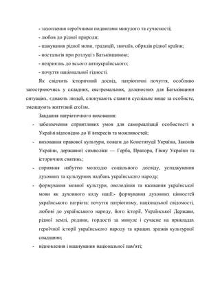 - захоплення героїчними подвигами минулого та сучасності;
- любов до рідної природи;
- шанування рідної мови, традицій, звичаїв, обрядів рідної країни;
- ностальгія при розлуці з Батьківщиною;
- неприязнь до всього антиукраїнського;
- почуття національної гідності.
Як свідчить історичний досвід, патріотичні почуття, особливо
загострюючись у складних, екстремальних, доленосних для Батьківщини
ситуаціях, єднають людей, спонукають ставити суспільне вище за особисте,
зменшують життєвий егоїзм.
Завдання патріотичного виховання:
- забезпечення сприятливих умов для самореалізації особистості в
Україні відповідно до її інтересів та можливостей;
- виховання правової культури, поваги до Конституції України, Законів
України, державної символіки — Герба, Прапора, Гімну України та
історичних святинь;
- сприяння набуттю молоддю соціального досвіду, успадкування
духовних та культурних надбань українського народу;
- формування мовної культури, оволодіння та вживання української
мови як духовного коду нації;- формування духовних цінностей
українського патріота: почуття патріотизму, національної свідомості,
любові до українського народу, його історії, Української Держави,
рідної землі, родини, гордості за минуле і сучасне на прикладах
героїчної історії українського народу та кращих зразків культурної
спадщини;
- відновлення і вшанування національної пам'яті;
 
