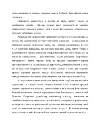 свого навчального закладу, пишатися іменем Кобзаря, бути гідним звання
гімназиста.
Патріотизм виявляється в любові до свого народу, повазі до
українських звичаїв і обрядів, відчутті своєї належності до України,
усвідомленні спільності власної долі з долею Батьківщини, доскона­лому
володінні української мовою.
Розвиваючив учнів почуття патріотизму організовуються волонтерські
загони, які забезпечують потужну благодійну діяльність – допомагають як
ветеранам Великої Вітчизняної війни, так і військовослужбовцям із зони
АТО, пошукові експедиції, які вивчають пам’ятні місця, беруть участь у
відкритті нових та відновленні вже створенихісторичних пам’ятників. Все це
робиться систематично і цілеспрямовано згідно програми, розробленої
Міністерством освіти України. Тому що традиції українського народу
пробуджуватимуть у молоді любов до героїчного, переконуватимуть у тому,
що за будь-яких історичних часів в житті завжди є місце для подвигів,
вірного служіння рідному народу, Батьківщині. Найбільш ефективним
завжди вважається виховання дітей на прикла­дах життєдіяльності батьків.
А стержневим моментом системи формування патріотичних якостей в
суспільстві, і в системі освіти зокрема, повинні стати історичні традиції
перемог українського воїнства, самопожертва в ім’я захисту Батьківщини.
Знання і дотримання традицій народунеможливе без хорошого знання історії
Вітчизни. Розуміючи українську національну систему виховання як
самобут­нє і водночас спорідненез вселюдським культурно-історичнеявище,
акцентується увага на усвідомленні педагогами кінцевого результату своєї
праці — виховання свідомого громадянина, патріота. В іншому випадку
народ залишиться без історичної перспективи, свого історичного досвіду.
 