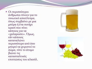  Οι περισσότεροι
άνθρωποι πίνουν για το
τονωτικό αποτέλεσμα,
όπως συμβαίνει με μια
μπύρα ή ένα ποτήρι
κρασί που πίνει
κάποιος για να
«χαλαρώσει». Όμως,
εάν κάποιος
καταναλώνει
περισσότερο από όσο
μπορεί να χειριστεί το
σώμα, τότε το άτομο
βιώνει τις
κατασταλτικές
επιπτώσεις του αλκοόλ.
 