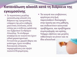 Κατανάλωση αλκοόλ κατά τη διάρκεια της
εγκυμοσύνης
 Σε περιπτώσεις μεγάλης
κατανάλωσης αλκοόλ στη
διάρκεια της εγκυμοσύνης,
υπάρχουν όχι μόνο σοβαρές
μαιευτικές επιπλοκές, αλλά
επίσης και ο κίνδυνος εμφάνισης
του Εμβρυϊκού Συνδρόμου
Αλκοόλης. Το σύνδρομο
αναφέρεται σε νεογνά που έχουν
ειδικά χαρακτηριστικά.
Γεννιούνται με χαμηλό βάρος και
ανάστημα, έχουν συνήθως
διανοητική υστέρηση,
παραμορφώσεις και υψηλό
ποσοστό θνησιμότητας.
 Τα νεογνά που επιβιώνουν,
αργότερα στη ζωή
παρουσιάζουν διαταραχές
στην όραση και στη μάθηση,
και επιδεικνύουν κοινωνικά
προβλήματα, και προβλήματα
συμπεριφοράς και κρίσης.
Υπάρχει εξάλλου και μεγάλη
πιθανότητα να γίνουν και τα
ίδια αλκοολικά .
 