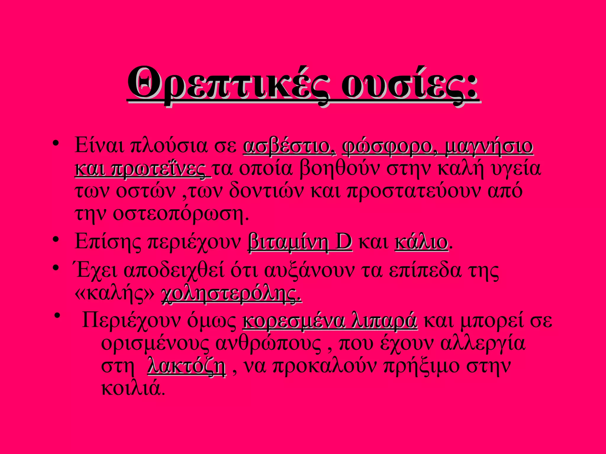 Θρεπτικές ουσίες:Θρεπτικές ουσίες:
• Είναι πλούσια σε ασβέστιο,ασβέστιο, φώσφορο, μαγνήσιοφώσφορο, μαγνήσιο
και πρωτεΐνεςκαι πρωτεΐνες τα οποία βοηθούν στην καλή υγεία
των οστών ,των δοντιών και προστατεύουν από
την οστεοπόρωση.
• Επίσης περιέχουν βιταμίνηβιταμίνη DD και κάλιοκάλιο.
• Έχει αποδειχθεί ότι αυξάνουν τα επίπεδα της
«καλής» χοληστερόληςχοληστερόλης..
Περιέχουν όμως κορεσμένα λιπαράκορεσμένα λιπαρά και μπορεί σε
ορισμένους ανθρώπους , που έχουν αλλεργία
στη λακτόζηλακτόζη , να προκαλούν πρήξιμο στην
κοιλιά.
 