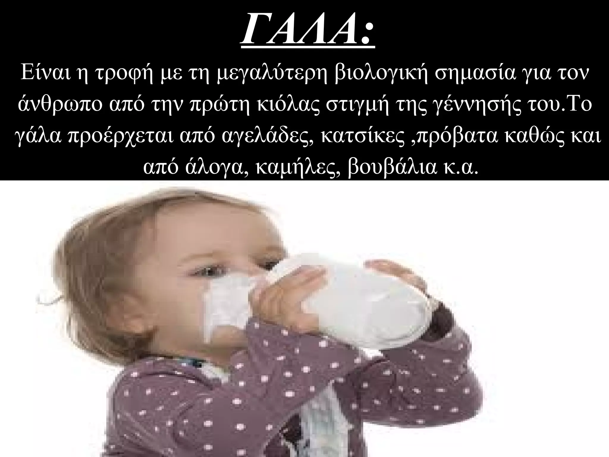 ΓΑΛΑ:ΓΑΛΑ:
Είναι η τροφή με τη μεγαλύτερη βιολογική σημασία για τον
άνθρωπο από την πρώτη κιόλας στιγμή της γέννησής του.Το
γάλα προέρχεται από αγελάδες, κατσίκες ,πρόβατα καθώς και
από άλογα, καμήλες, βουβάλια κ.α.
 