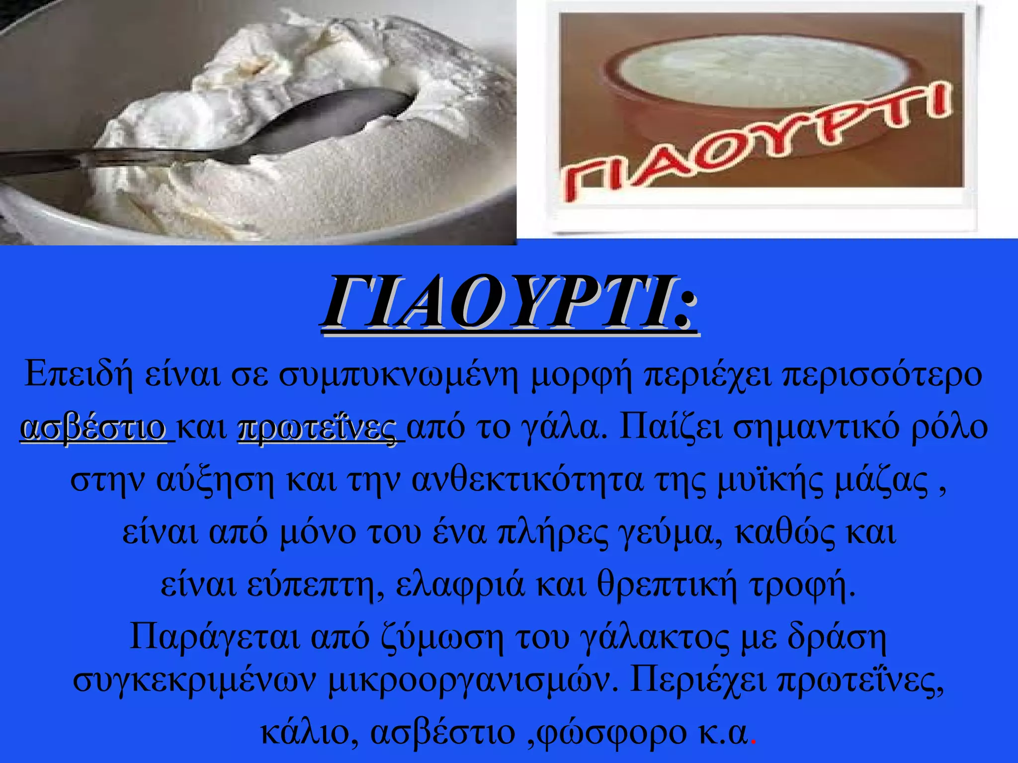 ΓΙΑΟΥΡΤΙ:ΓΙΑΟΥΡΤΙ:
Επειδή είναι σε συμπυκνωμένη μορφή περιέχει περισσότερο
ασβέστιοασβέστιο και πρωτεΐνεςπρωτεΐνες από το γάλα. Παίζει σημαντικό ρόλο
στην αύξηση και την ανθεκτικότητα της μυϊκής μάζας ,
είναι από μόνο του ένα πλήρες γεύμα, καθώς και
είναι εύπεπτη, ελαφριά και θρεπτική τροφή.
Παράγεται από ζύμωση του γάλακτος με δράση
συγκεκριμένων μικροοργανισμών. Περιέχει πρωτεΐνες,
κάλιο, ασβέστιο ,φώσφορο κ.α.
 