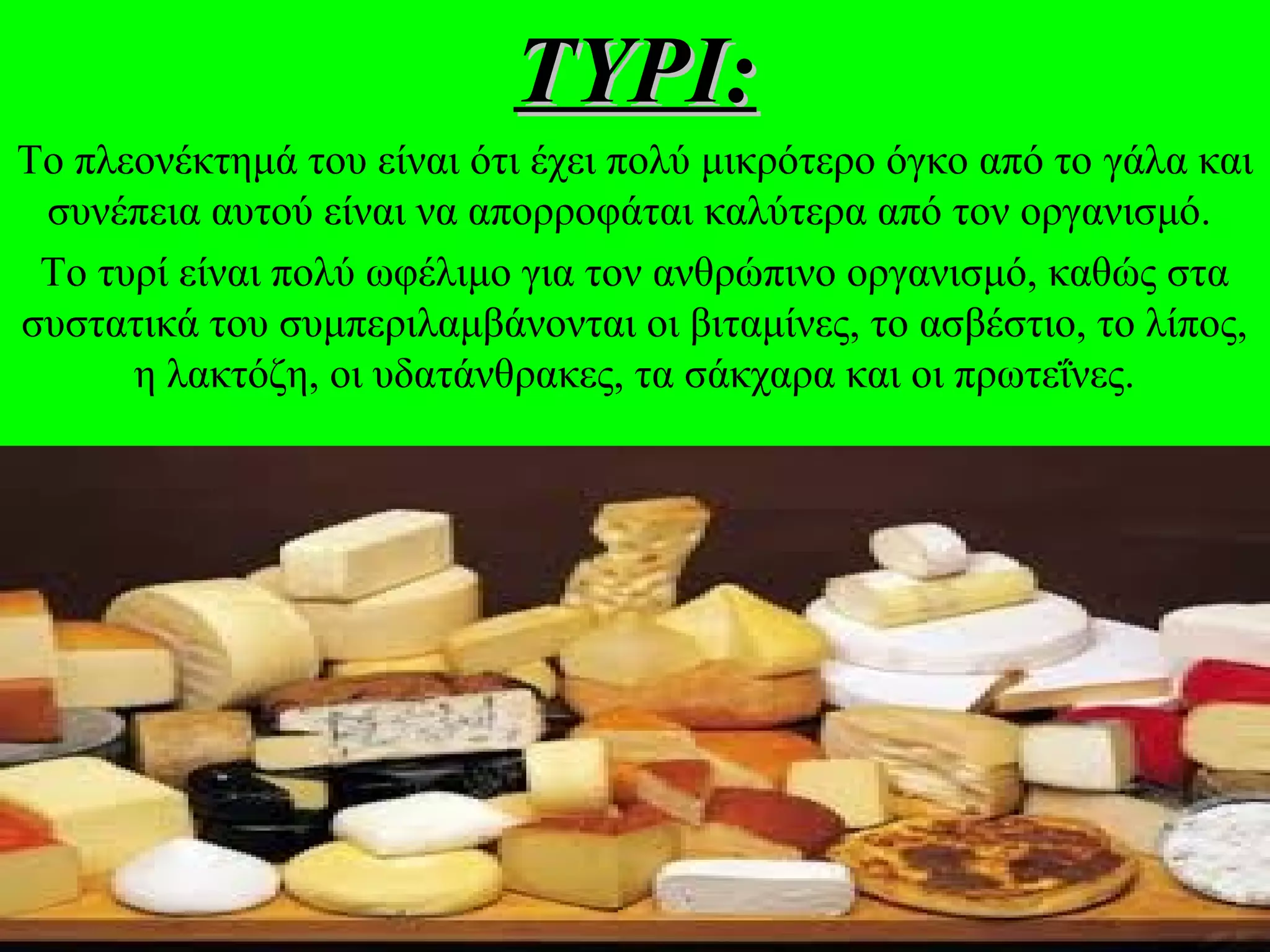 ΤΥΡΙ:ΤΥΡΙ:
Το πλεονέκτημά του είναι ότι έχει πολύ μικρότερο όγκο από το γάλα και
συνέπεια αυτού είναι να απορροφάται καλύτερα από τον οργανισμό.
Το τυρί είναι πολύ ωφέλιμο για τον ανθρώπινο οργανισμό, καθώς στα
συστατικά του συμπεριλαμβάνονται οι βιταμίνες, το ασβέστιο, το λίπος,
η λακτόζη, οι υδατάνθρακες, τα σάκχαρα και οι πρωτεΐνες.
 
