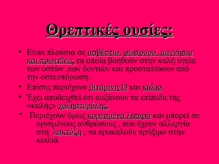 Θρεπτικές ουσίες:Θρεπτικές ουσίες:
• Είναι πλούσια σε ασβέστιο,ασβέστιο, φώσφορο, μαγνήσιοφώσφορο, μαγνήσιο
και πρωτεΐνεςκαι πρωτεΐνες τα οποία βοηθούν στην καλή υγεία
των οστών ,των δοντιών και προστατεύουν από
την οστεοπόρωση.
• Επίσης περιέχουν βιταμίνηβιταμίνη DD και κάλιοκάλιο.
• Έχει αποδειχθεί ότι αυξάνουν τα επίπεδα της
«καλής» χοληστερόληςχοληστερόλης..
Περιέχουν όμως κορεσμένα λιπαράκορεσμένα λιπαρά και μπορεί σε
ορισμένους ανθρώπους , που έχουν αλλεργία
στη λακτόζηλακτόζη , να προκαλούν πρήξιμο στην
κοιλιά.
 