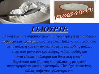 ΓΙΑΟΥΡΤΙ:ΓΙΑΟΥΡΤΙ:
Επειδή είναι σε συμπυκνωμένη μορφή περιέχει περισσότερο
ασβέστιοασβέστιο και πρωτεΐνεςπρωτεΐνες από το γάλα. Παίζει σημαντικό ρόλο
στην αύξηση και την ανθεκτικότητα της μυϊκής μάζας ,
είναι από μόνο του ένα πλήρες γεύμα, καθώς και
είναι εύπεπτη, ελαφριά και θρεπτική τροφή.
Παράγεται από ζύμωση του γάλακτος με δράση
συγκεκριμένων μικροοργανισμών. Περιέχει πρωτεΐνες,
κάλιο, ασβέστιο ,φώσφορο κ.α.
 