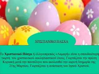 Το Χριστιανικό Πάσχα ή ελληνοπρεπώς «Λαμπρή» είναι η σπουδαιότερη
γιορτή του χριστιανικού εκκλησιαστικού έτους. Γιορτάζεται την πρώτη
Κυριακή μετά την πανσέληνο που ακολουθεί την εαρινή Ισημερία της
21ης Μαρτίου. Γιορτάζεται η ανάσταση του Ιησού Χριστού.
ΧΡΙΣΤΙΑΝΙΚΟ ΠΑΣΧΑΧΡΙΣΤΙΑΝΙΚΟ ΠΑΣΧΑ
 