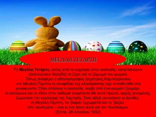 Τη Μεγάλη Τετάρτη, εκτός από το ευχέλαιο στην εκκλησία, «αναπιάνουν»
(ανανεώνουν δηλαδή) τη ζύμη για το ζύμωμα του ψωμιού.
Όπως αναφέρει ο αθηναιογράφος Δημήτριος Καμπούρογλου
«τη Μεγάλη Πέμπτη το σκαφιδάκι της κλησάρισσας είχε τοποθετηθεί στο
γυναικωνίτη. Όταν απόλαγε η εκκλησία, έκοβε από ένα κομμάτι ζουμάρι,
το αλεύρωνε και το έδινε στην καθεμιά ενορίτισσα.Με αυτό πρώτα, αρχής γενομένης,
ζυμώνανε την κουλούρα της Λαμπρής. Όσα αβγά γεννούσαν οι όρνιθες
τη Μεγάλη Πέμπτη, τα ’βαφαν ξεχωριστά και τα ’βαζαν
στα ’κονίσματα – ένα κι ένα ήσαν αυτά για τον πονόλαιμο»
(Εστία, 28 Απριλίου 1932).
ΜΕΓΑΛΗ ΤΕΤΑΡΤΗΜΕΓΑΛΗ ΤΕΤΑΡΤΗ
 