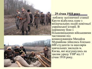  29 січня 1918 року
 поблизу залізничної станції
Крути відбулось одне з
визначальних подій новітньої
української історії. В
нерівному бою з
більшовицькими військовими
частинами під
командуванням Михайла
Муравйова зійшлись близько
600 студентів та школярів
навчальних закладів м.
Києва, які відгукнулись на
заклик уряду УНР від 11
січня 1918 року.
 