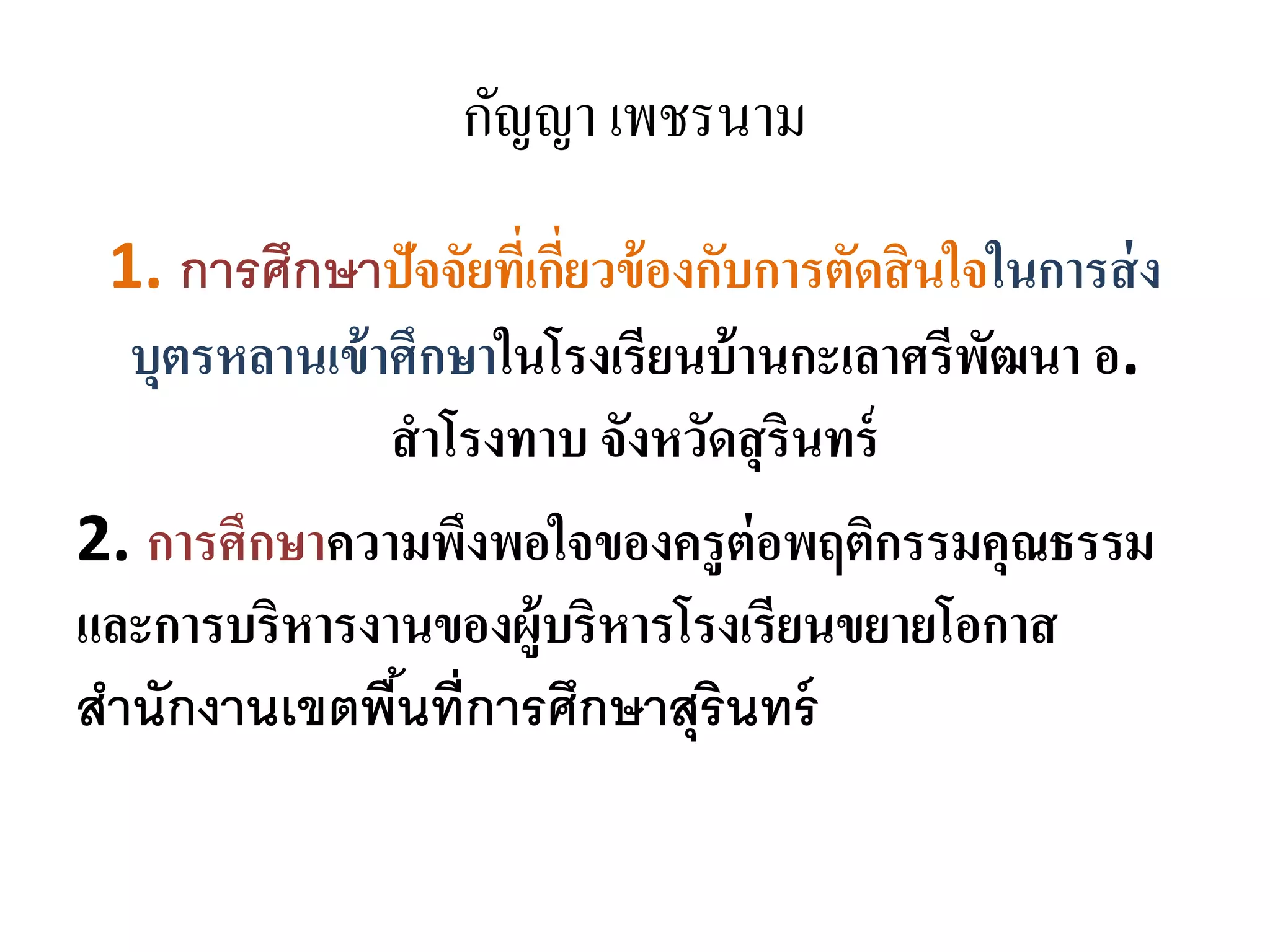กัญญา เพชรนาม
1. การศึกษาปัจจัยที่เกี่ยวข้องกับการตัดสินใจในการส่ง
บุตรหลานเข้าศึกษาในโรงเรียนบ้านกะเลาศรีพัฒนา อ.
สาโรงทาบ จังหวัดสุรินทร์
2. การศึกษาความพึงพอใจของครูต่อพฤติกรรมคุณธรรม
และการบริหารงานของผู้บริหารโรงเรียนขยายโอกาส
สานักงานเขตพื้นที่การศึกษาสุรินทร์
 