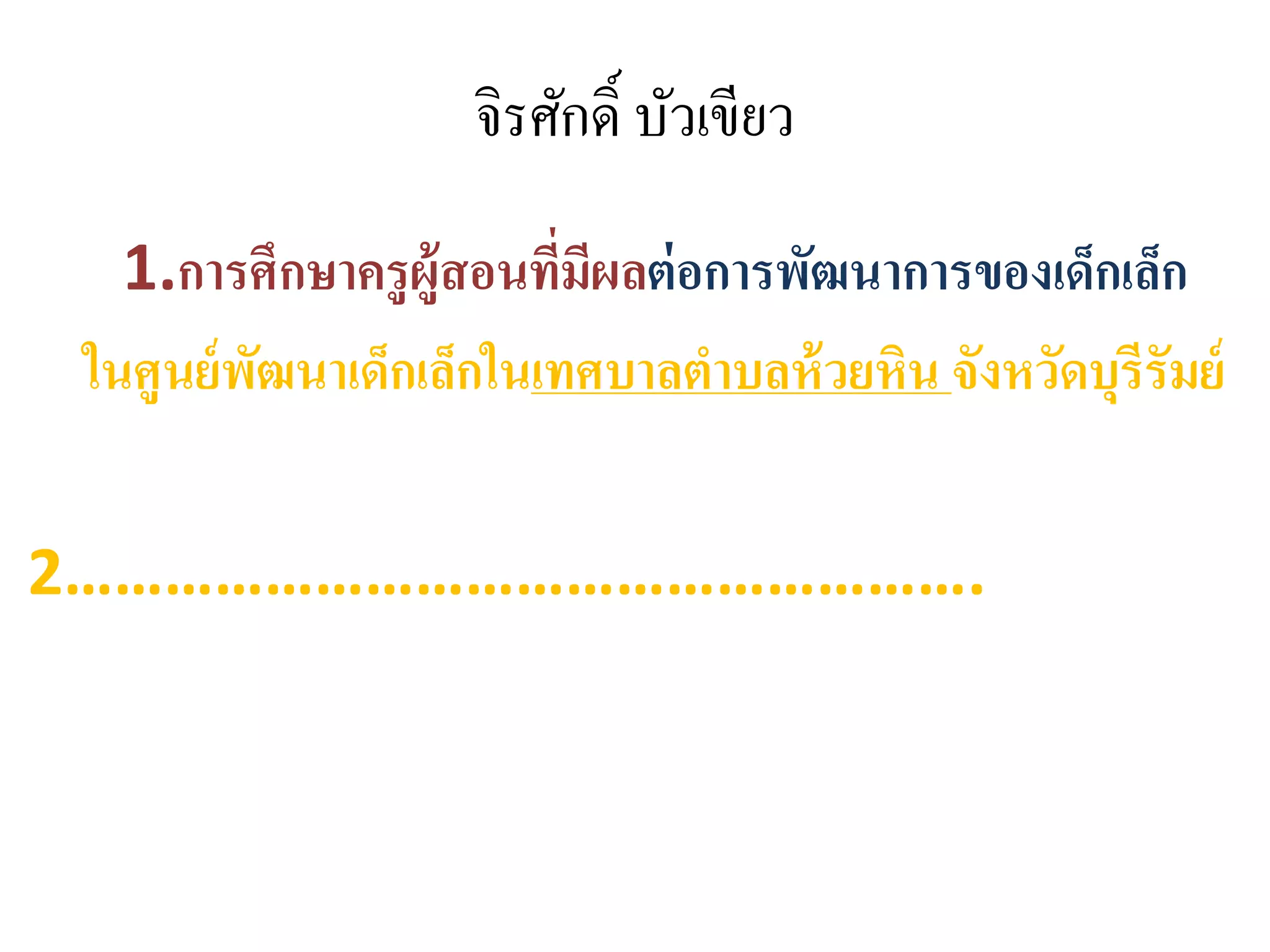 จิรศักดิ์ บัวเขียว
1.การศึกษาครูผู้สอนที่มีผลต่อการพัฒนาการของเด็กเล็ก
ในศูนย์พัฒนาเด็กเล็กในเทศบาลตาบลห้วยหิน จังหวัดบุรีรัมย์
2……………………………………………….
 