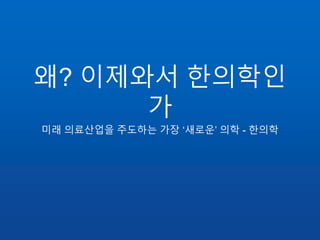 왜? 이제와서 한의학인
가
미래 의료산업을 주도하는 가장 ‘새로운’ 의학 - 한의학
 