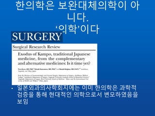 한의학은 보완대체의학이 아
니다.
‘의학’이다
• 일본외과의사학회지에는 이미 한의학은 과학적
검증을 통해 현대적인 의학으로서 변모하였음을
보임
 