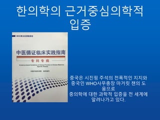 한의학의 근거중심의학적
입증
중국은 시진핑 주석의 전폭적인 지지와
중국인 WHO사무총장 마거릿 챈의 도
움으로
중의학에 대한 과학적 입증을 전 세계에
알려나가고 있다.
 