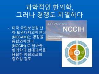 과학적인 한의학,
그러나 경쟁도 치열하다
• 미국 국립보건원 산
하 보완대체의학센터
(NCCAM)는 명칭을
통합의학센터
(NCCIH) 로 탈바꿈,
한의학과 현대과학을
융합한 통합의료의
중요성 강조
 