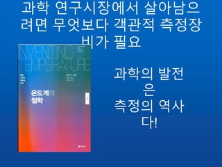 과학 연구시장에서 살아남으
려면 무엇보다 객관적 측정장
비가 필요
과학의 발전
은
측정의 역사
다!
 