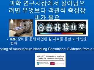 과학 연구시장에서 살아남으
려면 무엇보다 객관적 측정장
비가 필요
• fMRI장비를 통해 확인된 침 치료를 통한 뇌의 반응
변화
oding of Acupuncture Needling Sensations: Evidence from a f
 