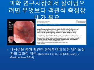 과학 연구시장에서 살아남으
려면 무엇보다 객관적 측정장
비가 필요
• 내시경을 통해 확인한 한약투여에 의한 위식도질
환의 효과적 개선 (Kazunari T et al, G-PRIDE study, J
Gastroenterol 2014)
 