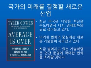 국가의 미래를 결정할 새로운
산업
•
• 최근 미국은 다양한 혁신을
주도하면서 다시 경제회복의
길로 접어들고 있다.
• 이러한 변화의 중심에는 새로
운 기술들이 자리잡고 있다
• 지금 벌어지고 있는 기술혁명
은 인간 문명에 막대한 변화
를 초래할 것이다
 