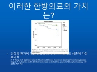 이러한 한방의료의 가치
는?
• 신장암 환자에 대한 한양방 동시 투여가 환자의 생존에 가장
효과적
(Y-J. Wang et al, Optimized project of traditional Chinese medicine in treating chronic kidneydisease
stage 3: A multicenter double-blinded randomized controlled trial, Journal of Ethnopharmacology 139
(2012) 757–764
 