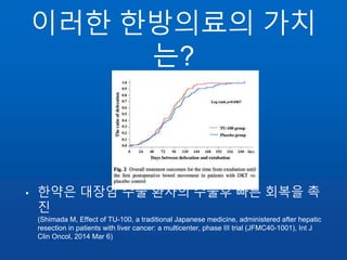 이러한 한방의료의 가치
는?
• 한약은 대장암 수술 환자의 수술후 빠른 회복을 촉
진
(Shimada M, Effect of TU-100, a traditional Japanese medicine, administered after hepatic
resection in patients with liver cancer: a multicenter, phase III trial (JFMC40-1001), Int J
Clin Oncol, 2014 Mar 6)
 
