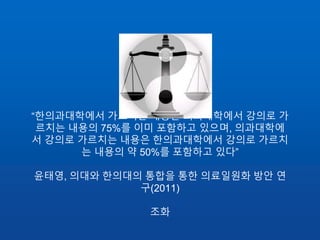 “한의과대학에서 가르치는 내용은 의과대학에서 강의로 가
르치는 내용의 75%를 이미 포함하고 있으며, 의과대학에
서 강의로 가르치는 내용은 한의과대학에서 강의로 가르치
는 내용의 약 50%를 포함하고 있다”
윤태영, 의대와 한의대의 통합을 통한 의료일원화 방안 연
구(2011)
조화
 