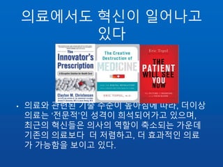의료에서도 혁신이 일어나고
있다
• 의료와 관련된 기술 수준이 높아짐에 따라, 더이상
의료는 ‘전문적’인 성격이 희석되어가고 있으며,
최근의 혁신들은 의사의 역할이 축소되는 가운데
기존의 의료보다 더 저렴하고, 더 효과적인 의료
가 가능함을 보이고 있다.
 