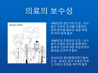 의료의 보수성
• 1800년대 청진기의 도입 - 의사
들이 이학적 검사를 사용하지
않아 환자를 돌보는 일을 제대
로 하지 않게 될것
• 1990년대 초음파의 도입 - 의사
들이 초음파 검진을 통해 환자
들에게 건강에 대한 비합리적인
환상을 심어주게 될것
• 2010년대 첨단융합의학기술의
도입 - 효과는 없고 비용은 비싸
고 의료의 본질을 해치게 될것
 
